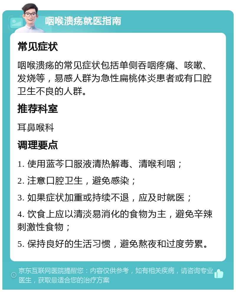 咽喉溃疡就医指南 常见症状 咽喉溃疡的常见症状包括单侧吞咽疼痛、咳嗽、发烧等，易感人群为急性扁桃体炎患者或有口腔卫生不良的人群。 推荐科室 耳鼻喉科 调理要点 1. 使用蓝芩口服液清热解毒、清喉利咽； 2. 注意口腔卫生，避免感染； 3. 如果症状加重或持续不退，应及时就医； 4. 饮食上应以清淡易消化的食物为主，避免辛辣刺激性食物； 5. 保持良好的生活习惯，避免熬夜和过度劳累。