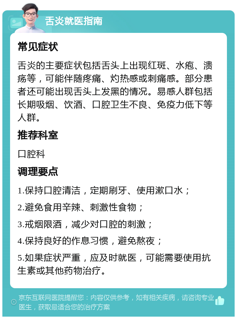 舌炎就医指南 常见症状 舌炎的主要症状包括舌头上出现红斑、水疱、溃疡等，可能伴随疼痛、灼热感或刺痛感。部分患者还可能出现舌头上发黑的情况。易感人群包括长期吸烟、饮酒、口腔卫生不良、免疫力低下等人群。 推荐科室 口腔科 调理要点 1.保持口腔清洁，定期刷牙、使用漱口水； 2.避免食用辛辣、刺激性食物； 3.戒烟限酒，减少对口腔的刺激； 4.保持良好的作息习惯，避免熬夜； 5.如果症状严重，应及时就医，可能需要使用抗生素或其他药物治疗。