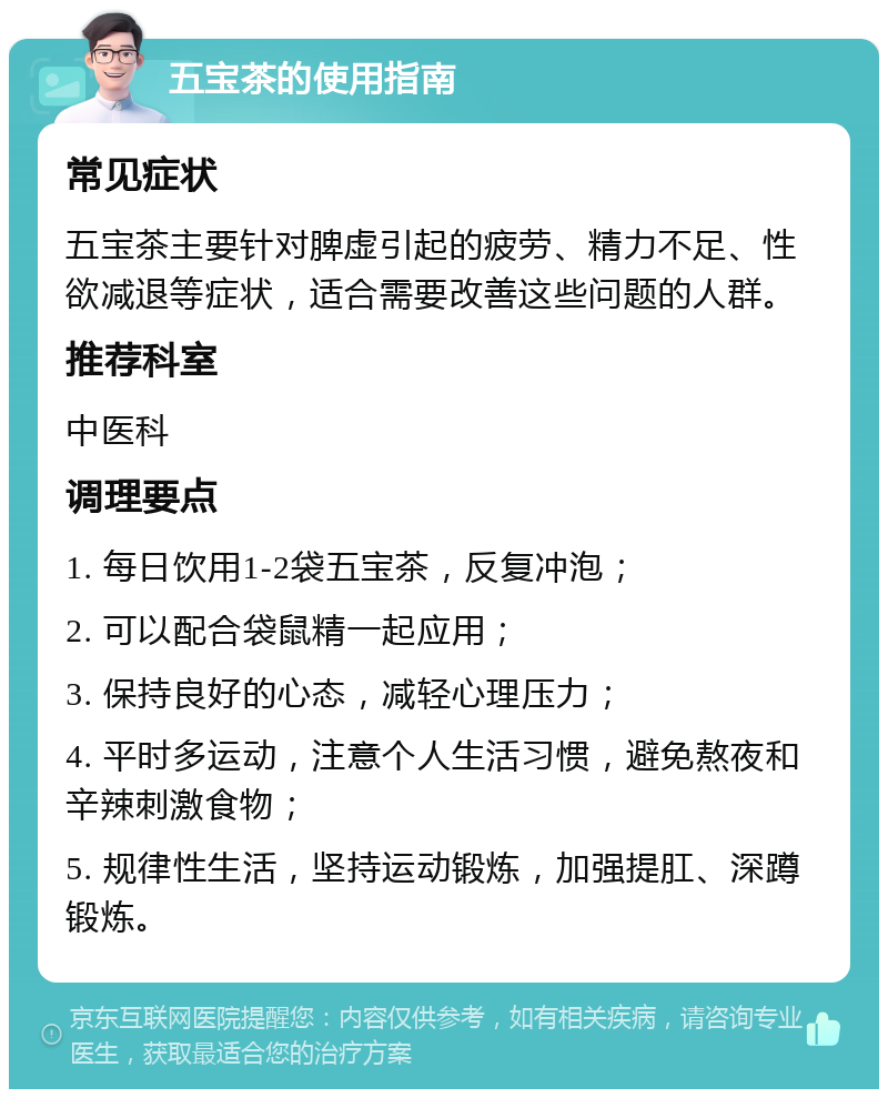 五宝茶的使用指南 常见症状 五宝茶主要针对脾虚引起的疲劳、精力不足、性欲减退等症状，适合需要改善这些问题的人群。 推荐科室 中医科 调理要点 1. 每日饮用1-2袋五宝茶，反复冲泡； 2. 可以配合袋鼠精一起应用； 3. 保持良好的心态，减轻心理压力； 4. 平时多运动，注意个人生活习惯，避免熬夜和辛辣刺激食物； 5. 规律性生活，坚持运动锻炼，加强提肛、深蹲锻炼。