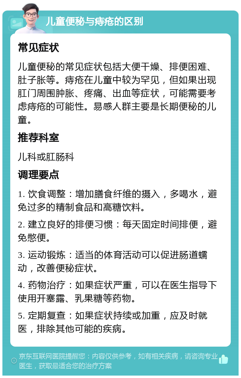 儿童便秘与痔疮的区别 常见症状 儿童便秘的常见症状包括大便干燥、排便困难、肚子胀等。痔疮在儿童中较为罕见，但如果出现肛门周围肿胀、疼痛、出血等症状，可能需要考虑痔疮的可能性。易感人群主要是长期便秘的儿童。 推荐科室 儿科或肛肠科 调理要点 1. 饮食调整：增加膳食纤维的摄入，多喝水，避免过多的精制食品和高糖饮料。 2. 建立良好的排便习惯：每天固定时间排便，避免憋便。 3. 运动锻炼：适当的体育活动可以促进肠道蠕动，改善便秘症状。 4. 药物治疗：如果症状严重，可以在医生指导下使用开塞露、乳果糖等药物。 5. 定期复查：如果症状持续或加重，应及时就医，排除其他可能的疾病。