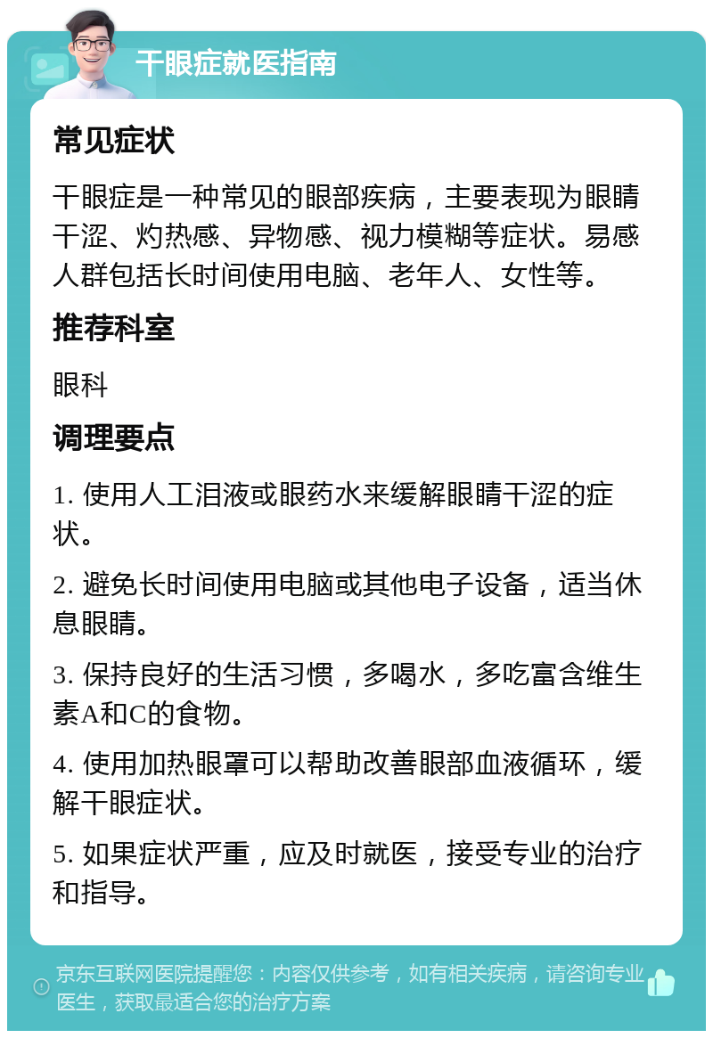 干眼症就医指南 常见症状 干眼症是一种常见的眼部疾病，主要表现为眼睛干涩、灼热感、异物感、视力模糊等症状。易感人群包括长时间使用电脑、老年人、女性等。 推荐科室 眼科 调理要点 1. 使用人工泪液或眼药水来缓解眼睛干涩的症状。 2. 避免长时间使用电脑或其他电子设备，适当休息眼睛。 3. 保持良好的生活习惯，多喝水，多吃富含维生素A和C的食物。 4. 使用加热眼罩可以帮助改善眼部血液循环，缓解干眼症状。 5. 如果症状严重，应及时就医，接受专业的治疗和指导。