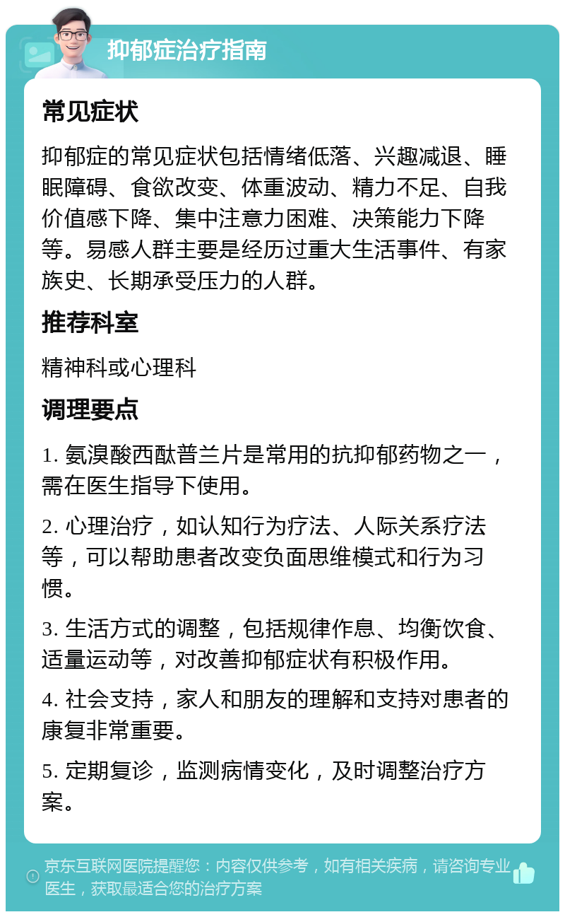 抑郁症治疗指南 常见症状 抑郁症的常见症状包括情绪低落、兴趣减退、睡眠障碍、食欲改变、体重波动、精力不足、自我价值感下降、集中注意力困难、决策能力下降等。易感人群主要是经历过重大生活事件、有家族史、长期承受压力的人群。 推荐科室 精神科或心理科 调理要点 1. 氨溴酸西酞普兰片是常用的抗抑郁药物之一，需在医生指导下使用。 2. 心理治疗，如认知行为疗法、人际关系疗法等，可以帮助患者改变负面思维模式和行为习惯。 3. 生活方式的调整，包括规律作息、均衡饮食、适量运动等，对改善抑郁症状有积极作用。 4. 社会支持，家人和朋友的理解和支持对患者的康复非常重要。 5. 定期复诊，监测病情变化，及时调整治疗方案。