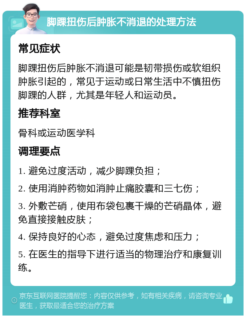 脚踝扭伤后肿胀不消退的处理方法 常见症状 脚踝扭伤后肿胀不消退可能是韧带损伤或软组织肿胀引起的，常见于运动或日常生活中不慎扭伤脚踝的人群，尤其是年轻人和运动员。 推荐科室 骨科或运动医学科 调理要点 1. 避免过度活动，减少脚踝负担； 2. 使用消肿药物如消肿止痛胶囊和三七伤； 3. 外敷芒硝，使用布袋包裹干燥的芒硝晶体，避免直接接触皮肤； 4. 保持良好的心态，避免过度焦虑和压力； 5. 在医生的指导下进行适当的物理治疗和康复训练。