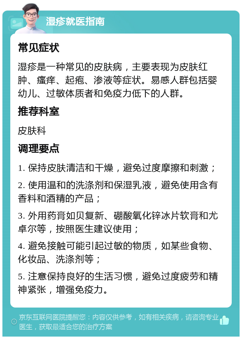 湿疹就医指南 常见症状 湿疹是一种常见的皮肤病，主要表现为皮肤红肿、瘙痒、起疱、渗液等症状。易感人群包括婴幼儿、过敏体质者和免疫力低下的人群。 推荐科室 皮肤科 调理要点 1. 保持皮肤清洁和干燥，避免过度摩擦和刺激； 2. 使用温和的洗涤剂和保湿乳液，避免使用含有香料和酒精的产品； 3. 外用药膏如贝复新、硼酸氧化锌冰片软膏和尤卓尔等，按照医生建议使用； 4. 避免接触可能引起过敏的物质，如某些食物、化妆品、洗涤剂等； 5. 注意保持良好的生活习惯，避免过度疲劳和精神紧张，增强免疫力。