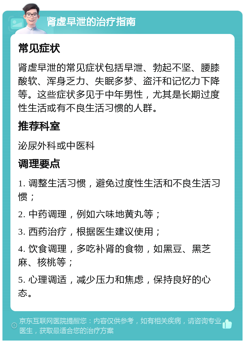 肾虚早泄的治疗指南 常见症状 肾虚早泄的常见症状包括早泄、勃起不坚、腰膝酸软、浑身乏力、失眠多梦、盗汗和记忆力下降等。这些症状多见于中年男性，尤其是长期过度性生活或有不良生活习惯的人群。 推荐科室 泌尿外科或中医科 调理要点 1. 调整生活习惯，避免过度性生活和不良生活习惯； 2. 中药调理，例如六味地黄丸等； 3. 西药治疗，根据医生建议使用； 4. 饮食调理，多吃补肾的食物，如黑豆、黑芝麻、核桃等； 5. 心理调适，减少压力和焦虑，保持良好的心态。