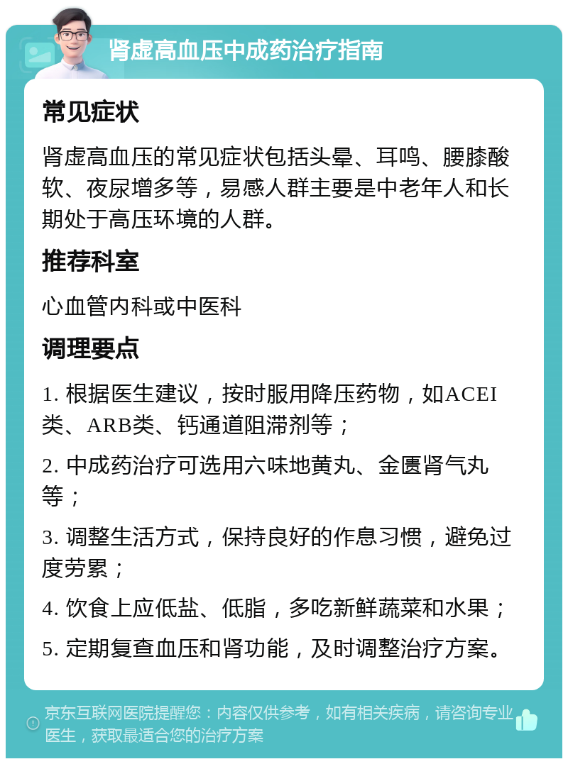 肾虚高血压中成药治疗指南 常见症状 肾虚高血压的常见症状包括头晕、耳鸣、腰膝酸软、夜尿增多等，易感人群主要是中老年人和长期处于高压环境的人群。 推荐科室 心血管内科或中医科 调理要点 1. 根据医生建议，按时服用降压药物，如ACEI类、ARB类、钙通道阻滞剂等； 2. 中成药治疗可选用六味地黄丸、金匮肾气丸等； 3. 调整生活方式，保持良好的作息习惯，避免过度劳累； 4. 饮食上应低盐、低脂，多吃新鲜蔬菜和水果； 5. 定期复查血压和肾功能，及时调整治疗方案。