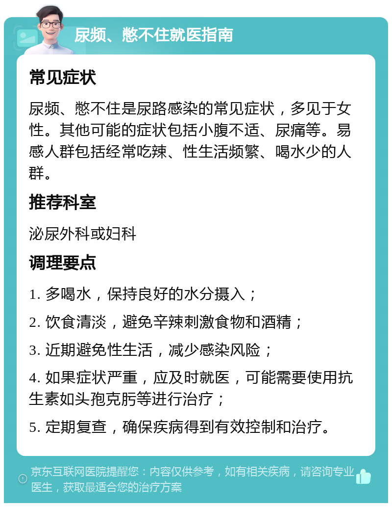 尿频、憋不住就医指南 常见症状 尿频、憋不住是尿路感染的常见症状，多见于女性。其他可能的症状包括小腹不适、尿痛等。易感人群包括经常吃辣、性生活频繁、喝水少的人群。 推荐科室 泌尿外科或妇科 调理要点 1. 多喝水，保持良好的水分摄入； 2. 饮食清淡，避免辛辣刺激食物和酒精； 3. 近期避免性生活，减少感染风险； 4. 如果症状严重，应及时就医，可能需要使用抗生素如头孢克肟等进行治疗； 5. 定期复查，确保疾病得到有效控制和治疗。