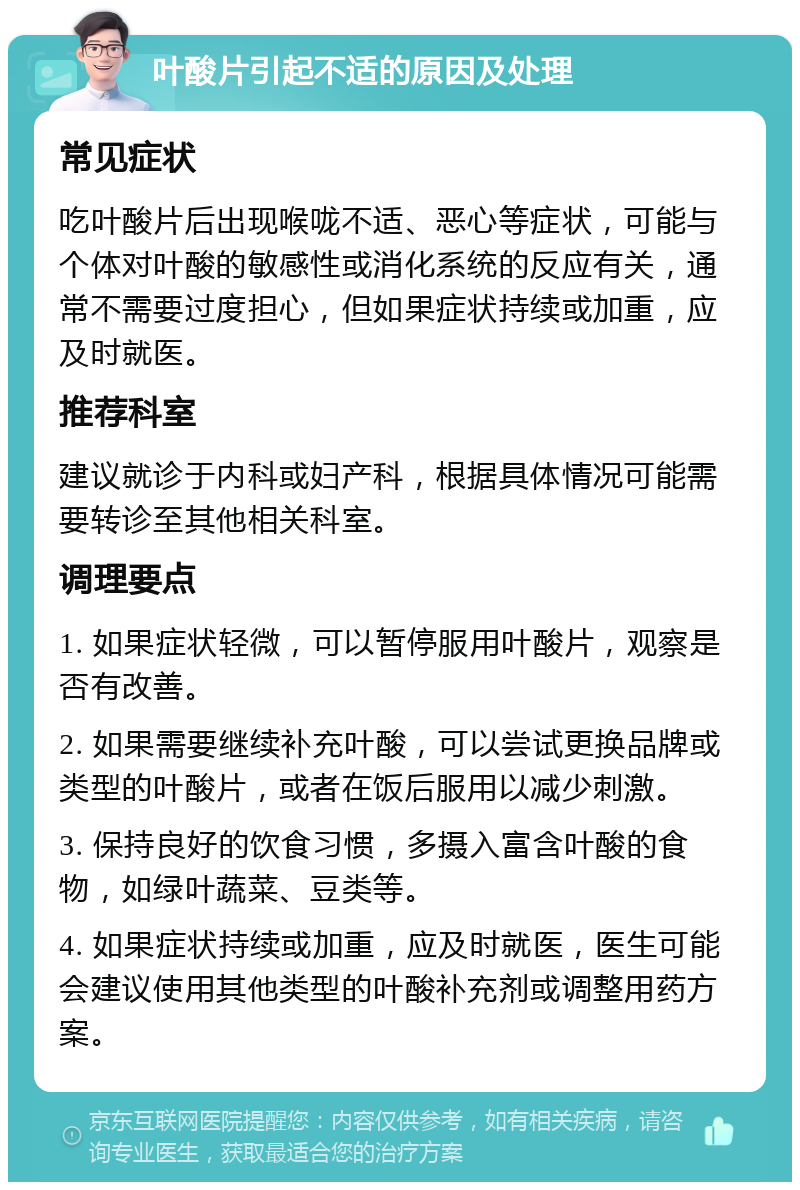 叶酸片引起不适的原因及处理 常见症状 吃叶酸片后出现喉咙不适、恶心等症状，可能与个体对叶酸的敏感性或消化系统的反应有关，通常不需要过度担心，但如果症状持续或加重，应及时就医。 推荐科室 建议就诊于内科或妇产科，根据具体情况可能需要转诊至其他相关科室。 调理要点 1. 如果症状轻微，可以暂停服用叶酸片，观察是否有改善。 2. 如果需要继续补充叶酸，可以尝试更换品牌或类型的叶酸片，或者在饭后服用以减少刺激。 3. 保持良好的饮食习惯，多摄入富含叶酸的食物，如绿叶蔬菜、豆类等。 4. 如果症状持续或加重，应及时就医，医生可能会建议使用其他类型的叶酸补充剂或调整用药方案。