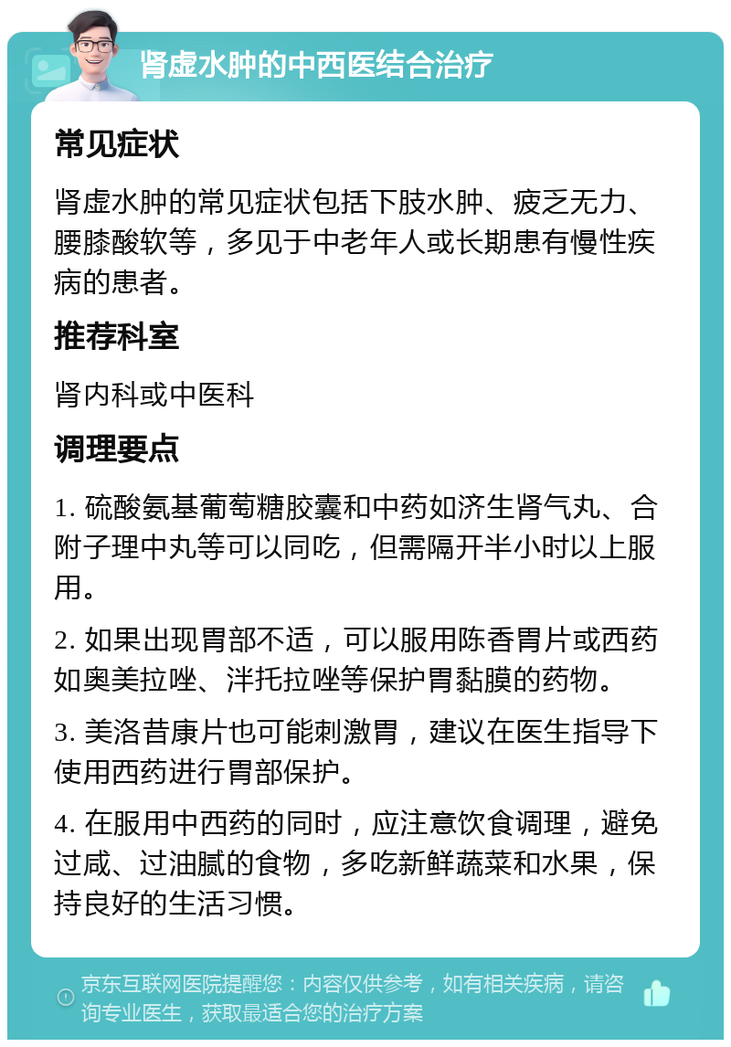 肾虚水肿的中西医结合治疗 常见症状 肾虚水肿的常见症状包括下肢水肿、疲乏无力、腰膝酸软等，多见于中老年人或长期患有慢性疾病的患者。 推荐科室 肾内科或中医科 调理要点 1. 硫酸氨基葡萄糖胶囊和中药如济生肾气丸、合附子理中丸等可以同吃，但需隔开半小时以上服用。 2. 如果出现胃部不适，可以服用陈香胃片或西药如奥美拉唑、泮托拉唑等保护胃黏膜的药物。 3. 美洛昔康片也可能刺激胃，建议在医生指导下使用西药进行胃部保护。 4. 在服用中西药的同时，应注意饮食调理，避免过咸、过油腻的食物，多吃新鲜蔬菜和水果，保持良好的生活习惯。