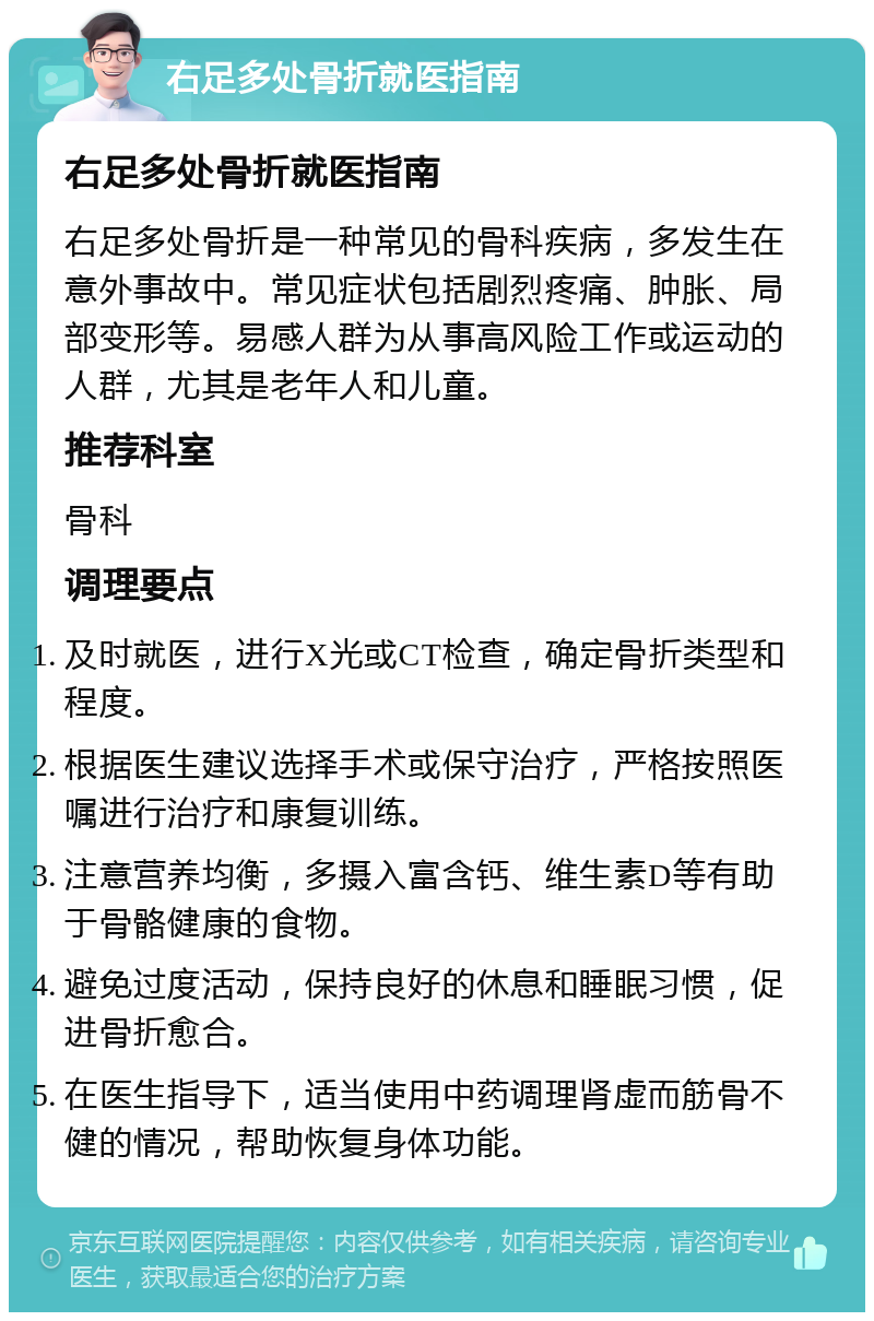 右足多处骨折就医指南 右足多处骨折就医指南 右足多处骨折是一种常见的骨科疾病，多发生在意外事故中。常见症状包括剧烈疼痛、肿胀、局部变形等。易感人群为从事高风险工作或运动的人群，尤其是老年人和儿童。 推荐科室 骨科 调理要点 及时就医，进行X光或CT检查，确定骨折类型和程度。 根据医生建议选择手术或保守治疗，严格按照医嘱进行治疗和康复训练。 注意营养均衡，多摄入富含钙、维生素D等有助于骨骼健康的食物。 避免过度活动，保持良好的休息和睡眠习惯，促进骨折愈合。 在医生指导下，适当使用中药调理肾虚而筋骨不健的情况，帮助恢复身体功能。