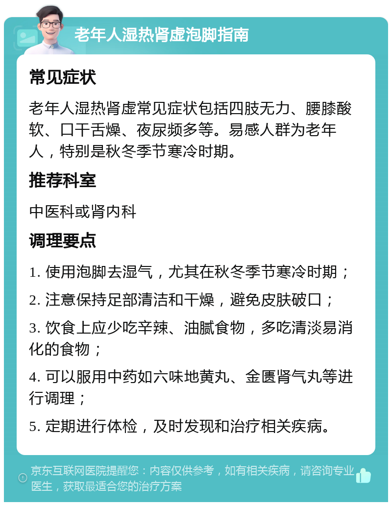 老年人湿热肾虚泡脚指南 常见症状 老年人湿热肾虚常见症状包括四肢无力、腰膝酸软、口干舌燥、夜尿频多等。易感人群为老年人，特别是秋冬季节寒冷时期。 推荐科室 中医科或肾内科 调理要点 1. 使用泡脚去湿气，尤其在秋冬季节寒冷时期； 2. 注意保持足部清洁和干燥，避免皮肤破口； 3. 饮食上应少吃辛辣、油腻食物，多吃清淡易消化的食物； 4. 可以服用中药如六味地黄丸、金匮肾气丸等进行调理； 5. 定期进行体检，及时发现和治疗相关疾病。