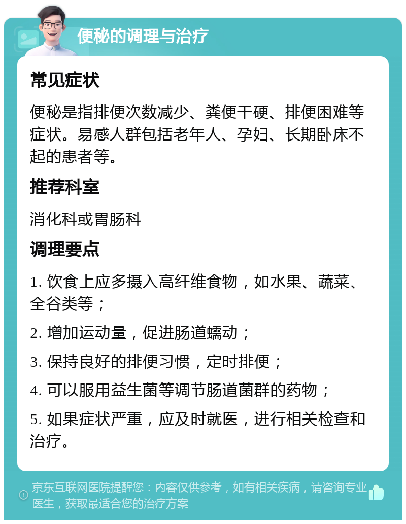 便秘的调理与治疗 常见症状 便秘是指排便次数减少、粪便干硬、排便困难等症状。易感人群包括老年人、孕妇、长期卧床不起的患者等。 推荐科室 消化科或胃肠科 调理要点 1. 饮食上应多摄入高纤维食物，如水果、蔬菜、全谷类等； 2. 增加运动量，促进肠道蠕动； 3. 保持良好的排便习惯，定时排便； 4. 可以服用益生菌等调节肠道菌群的药物； 5. 如果症状严重，应及时就医，进行相关检查和治疗。