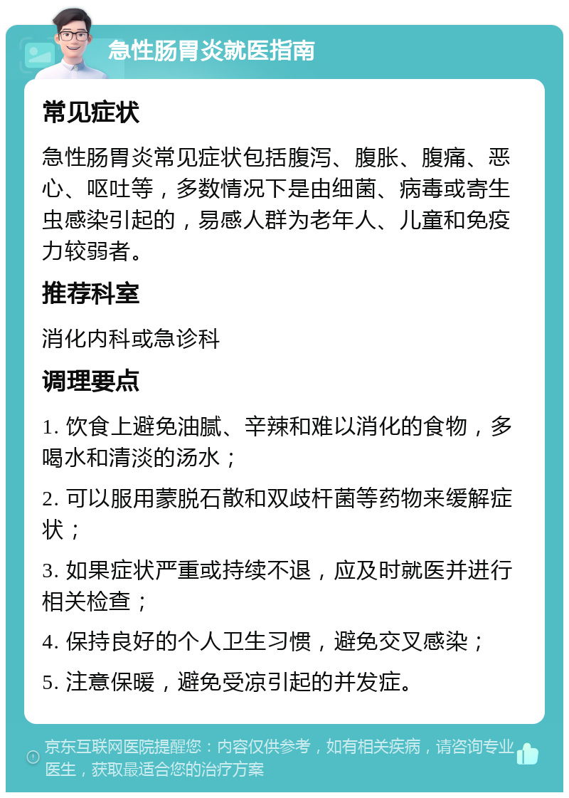 急性肠胃炎就医指南 常见症状 急性肠胃炎常见症状包括腹泻、腹胀、腹痛、恶心、呕吐等，多数情况下是由细菌、病毒或寄生虫感染引起的，易感人群为老年人、儿童和免疫力较弱者。 推荐科室 消化内科或急诊科 调理要点 1. 饮食上避免油腻、辛辣和难以消化的食物，多喝水和清淡的汤水； 2. 可以服用蒙脱石散和双歧杆菌等药物来缓解症状； 3. 如果症状严重或持续不退，应及时就医并进行相关检查； 4. 保持良好的个人卫生习惯，避免交叉感染； 5. 注意保暖，避免受凉引起的并发症。