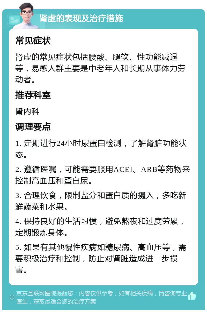 肾虚的表现及治疗措施 常见症状 肾虚的常见症状包括腰酸、腿软、性功能减退等，易感人群主要是中老年人和长期从事体力劳动者。 推荐科室 肾内科 调理要点 1. 定期进行24小时尿蛋白检测，了解肾脏功能状态。 2. 遵循医嘱，可能需要服用ACEI、ARB等药物来控制高血压和蛋白尿。 3. 合理饮食，限制盐分和蛋白质的摄入，多吃新鲜蔬菜和水果。 4. 保持良好的生活习惯，避免熬夜和过度劳累，定期锻炼身体。 5. 如果有其他慢性疾病如糖尿病、高血压等，需要积极治疗和控制，防止对肾脏造成进一步损害。