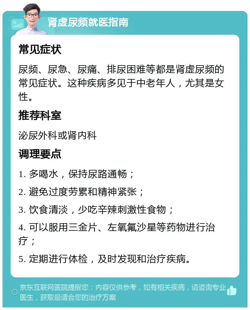 肾虚尿频就医指南 常见症状 尿频、尿急、尿痛、排尿困难等都是肾虚尿频的常见症状。这种疾病多见于中老年人，尤其是女性。 推荐科室 泌尿外科或肾内科 调理要点 1. 多喝水，保持尿路通畅； 2. 避免过度劳累和精神紧张； 3. 饮食清淡，少吃辛辣刺激性食物； 4. 可以服用三金片、左氧氟沙星等药物进行治疗； 5. 定期进行体检，及时发现和治疗疾病。