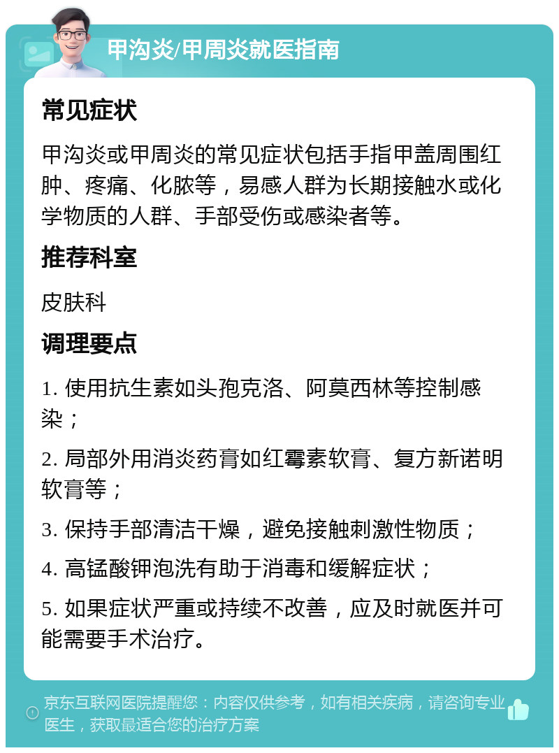 甲沟炎/甲周炎就医指南 常见症状 甲沟炎或甲周炎的常见症状包括手指甲盖周围红肿、疼痛、化脓等，易感人群为长期接触水或化学物质的人群、手部受伤或感染者等。 推荐科室 皮肤科 调理要点 1. 使用抗生素如头孢克洛、阿莫西林等控制感染； 2. 局部外用消炎药膏如红霉素软膏、复方新诺明软膏等； 3. 保持手部清洁干燥，避免接触刺激性物质； 4. 高锰酸钾泡洗有助于消毒和缓解症状； 5. 如果症状严重或持续不改善，应及时就医并可能需要手术治疗。