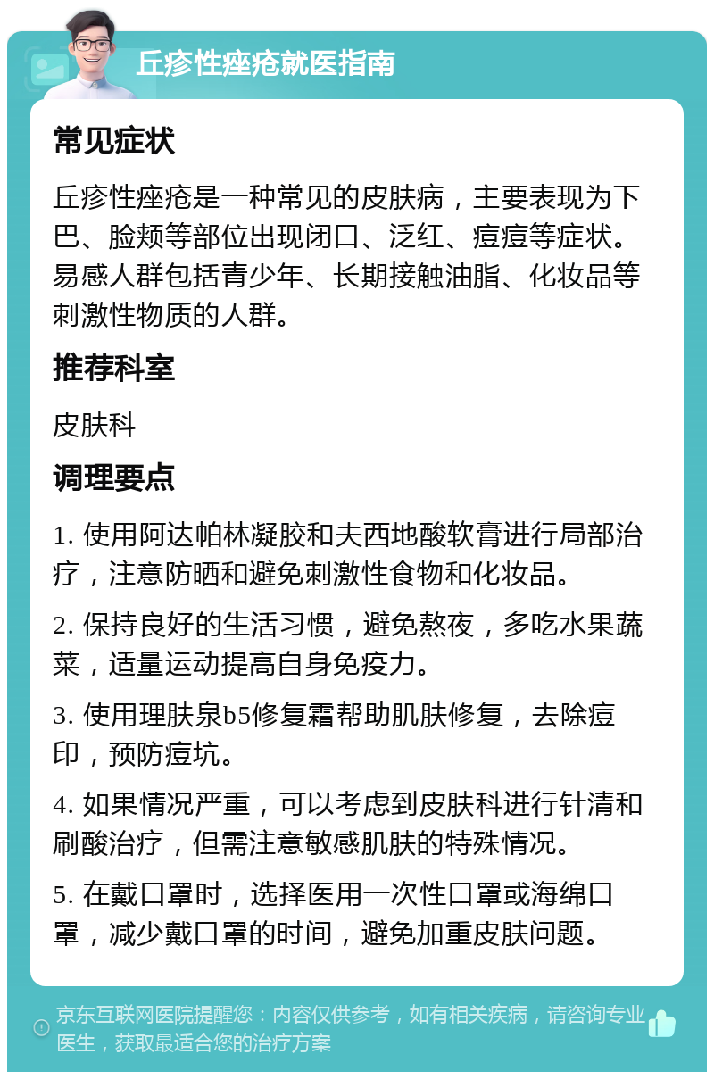 丘疹性痤疮就医指南 常见症状 丘疹性痤疮是一种常见的皮肤病，主要表现为下巴、脸颊等部位出现闭口、泛红、痘痘等症状。易感人群包括青少年、长期接触油脂、化妆品等刺激性物质的人群。 推荐科室 皮肤科 调理要点 1. 使用阿达帕林凝胶和夫西地酸软膏进行局部治疗，注意防晒和避免刺激性食物和化妆品。 2. 保持良好的生活习惯，避免熬夜，多吃水果蔬菜，适量运动提高自身免疫力。 3. 使用理肤泉b5修复霜帮助肌肤修复，去除痘印，预防痘坑。 4. 如果情况严重，可以考虑到皮肤科进行针清和刷酸治疗，但需注意敏感肌肤的特殊情况。 5. 在戴口罩时，选择医用一次性口罩或海绵口罩，减少戴口罩的时间，避免加重皮肤问题。