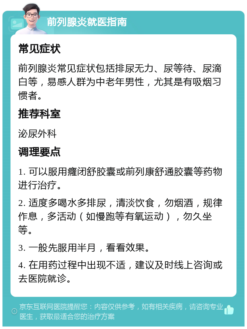 前列腺炎就医指南 常见症状 前列腺炎常见症状包括排尿无力、尿等待、尿滴白等，易感人群为中老年男性，尤其是有吸烟习惯者。 推荐科室 泌尿外科 调理要点 1. 可以服用癃闭舒胶囊或前列康舒通胶囊等药物进行治疗。 2. 适度多喝水多排尿，清淡饮食，勿烟酒，规律作息，多活动（如慢跑等有氧运动），勿久坐等。 3. 一般先服用半月，看看效果。 4. 在用药过程中出现不适，建议及时线上咨询或去医院就诊。