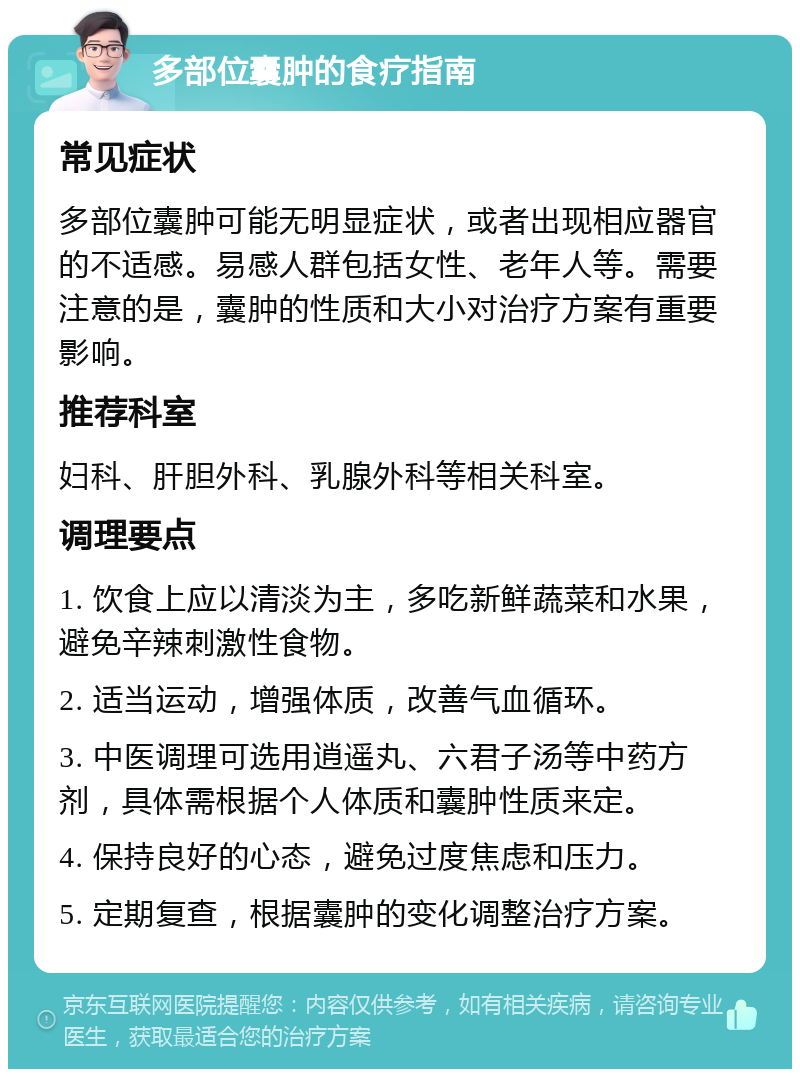 多部位囊肿的食疗指南 常见症状 多部位囊肿可能无明显症状，或者出现相应器官的不适感。易感人群包括女性、老年人等。需要注意的是，囊肿的性质和大小对治疗方案有重要影响。 推荐科室 妇科、肝胆外科、乳腺外科等相关科室。 调理要点 1. 饮食上应以清淡为主，多吃新鲜蔬菜和水果，避免辛辣刺激性食物。 2. 适当运动，增强体质，改善气血循环。 3. 中医调理可选用逍遥丸、六君子汤等中药方剂，具体需根据个人体质和囊肿性质来定。 4. 保持良好的心态，避免过度焦虑和压力。 5. 定期复查，根据囊肿的变化调整治疗方案。