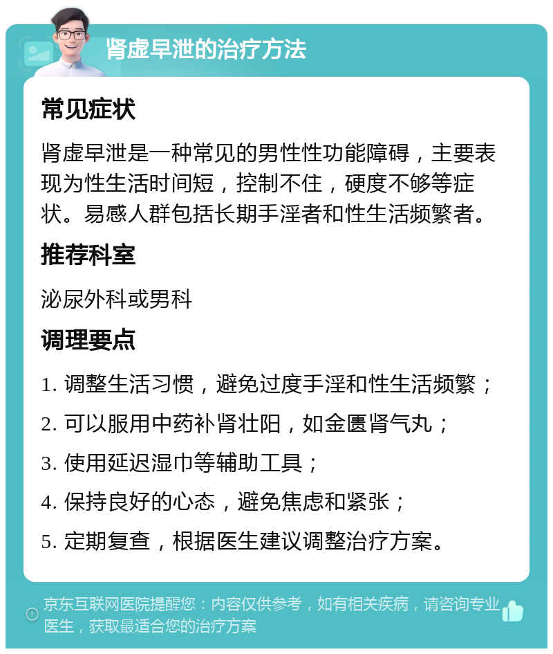 肾虚早泄的治疗方法 常见症状 肾虚早泄是一种常见的男性性功能障碍，主要表现为性生活时间短，控制不住，硬度不够等症状。易感人群包括长期手淫者和性生活频繁者。 推荐科室 泌尿外科或男科 调理要点 1. 调整生活习惯，避免过度手淫和性生活频繁； 2. 可以服用中药补肾壮阳，如金匮肾气丸； 3. 使用延迟湿巾等辅助工具； 4. 保持良好的心态，避免焦虑和紧张； 5. 定期复查，根据医生建议调整治疗方案。