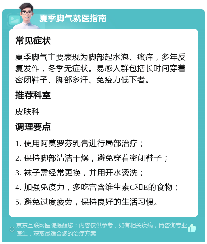 夏季脚气就医指南 常见症状 夏季脚气主要表现为脚部起水泡、瘙痒，多年反复发作，冬季无症状。易感人群包括长时间穿着密闭鞋子、脚部多汗、免疫力低下者。 推荐科室 皮肤科 调理要点 1. 使用阿莫罗芬乳膏进行局部治疗； 2. 保持脚部清洁干燥，避免穿着密闭鞋子； 3. 袜子需经常更换，并用开水烫洗； 4. 加强免疫力，多吃富含维生素C和E的食物； 5. 避免过度疲劳，保持良好的生活习惯。