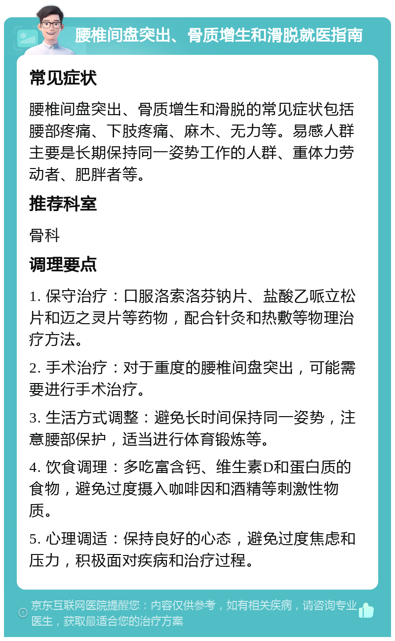 腰椎间盘突出、骨质增生和滑脱就医指南 常见症状 腰椎间盘突出、骨质增生和滑脱的常见症状包括腰部疼痛、下肢疼痛、麻木、无力等。易感人群主要是长期保持同一姿势工作的人群、重体力劳动者、肥胖者等。 推荐科室 骨科 调理要点 1. 保守治疗：口服洛索洛芬钠片、盐酸乙哌立松片和迈之灵片等药物，配合针灸和热敷等物理治疗方法。 2. 手术治疗：对于重度的腰椎间盘突出，可能需要进行手术治疗。 3. 生活方式调整：避免长时间保持同一姿势，注意腰部保护，适当进行体育锻炼等。 4. 饮食调理：多吃富含钙、维生素D和蛋白质的食物，避免过度摄入咖啡因和酒精等刺激性物质。 5. 心理调适：保持良好的心态，避免过度焦虑和压力，积极面对疾病和治疗过程。