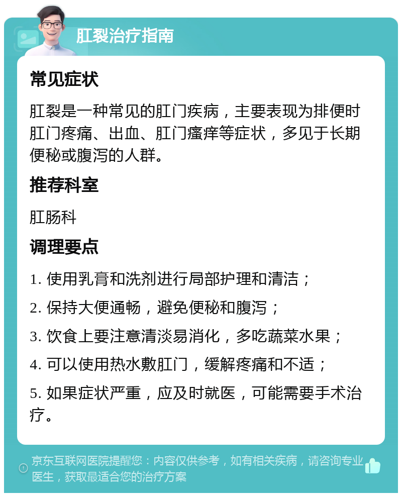 肛裂治疗指南 常见症状 肛裂是一种常见的肛门疾病，主要表现为排便时肛门疼痛、出血、肛门瘙痒等症状，多见于长期便秘或腹泻的人群。 推荐科室 肛肠科 调理要点 1. 使用乳膏和洗剂进行局部护理和清洁； 2. 保持大便通畅，避免便秘和腹泻； 3. 饮食上要注意清淡易消化，多吃蔬菜水果； 4. 可以使用热水敷肛门，缓解疼痛和不适； 5. 如果症状严重，应及时就医，可能需要手术治疗。