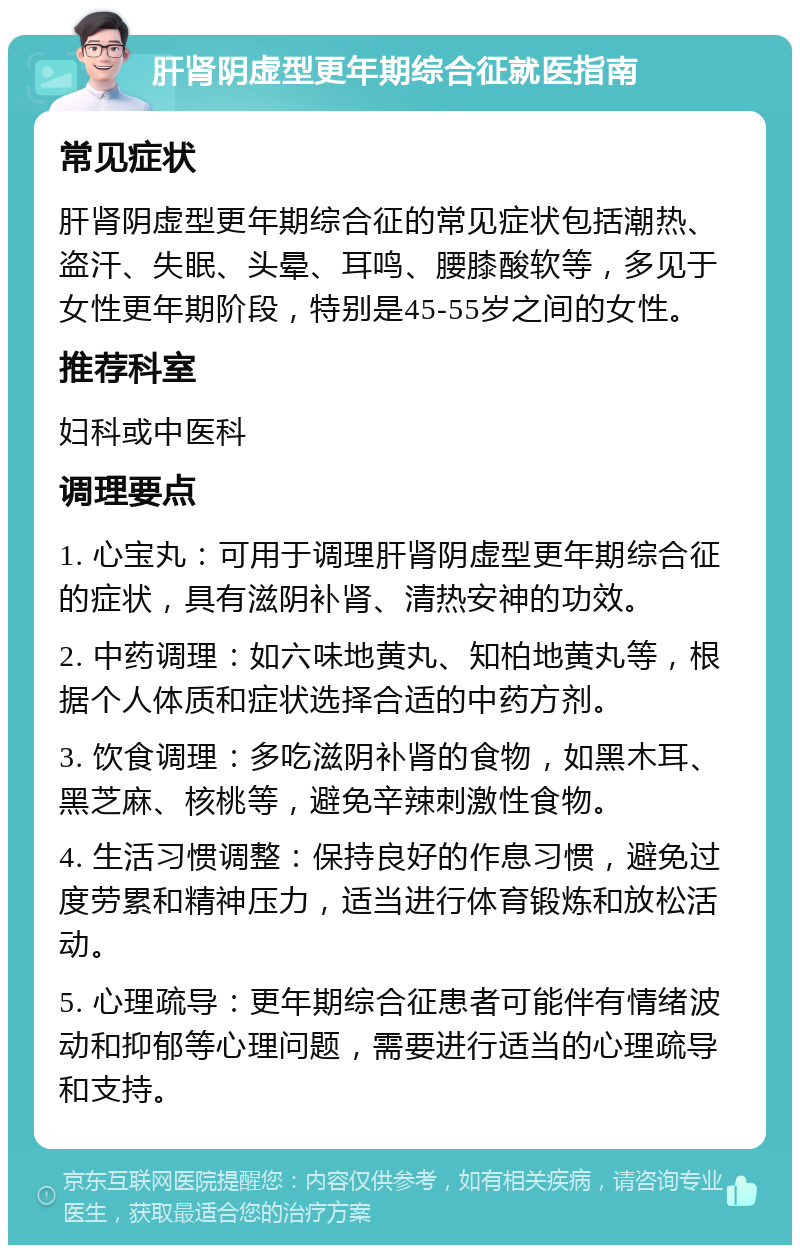 肝肾阴虚型更年期综合征就医指南 常见症状 肝肾阴虚型更年期综合征的常见症状包括潮热、盗汗、失眠、头晕、耳鸣、腰膝酸软等，多见于女性更年期阶段，特别是45-55岁之间的女性。 推荐科室 妇科或中医科 调理要点 1. 心宝丸：可用于调理肝肾阴虚型更年期综合征的症状，具有滋阴补肾、清热安神的功效。 2. 中药调理：如六味地黄丸、知柏地黄丸等，根据个人体质和症状选择合适的中药方剂。 3. 饮食调理：多吃滋阴补肾的食物，如黑木耳、黑芝麻、核桃等，避免辛辣刺激性食物。 4. 生活习惯调整：保持良好的作息习惯，避免过度劳累和精神压力，适当进行体育锻炼和放松活动。 5. 心理疏导：更年期综合征患者可能伴有情绪波动和抑郁等心理问题，需要进行适当的心理疏导和支持。