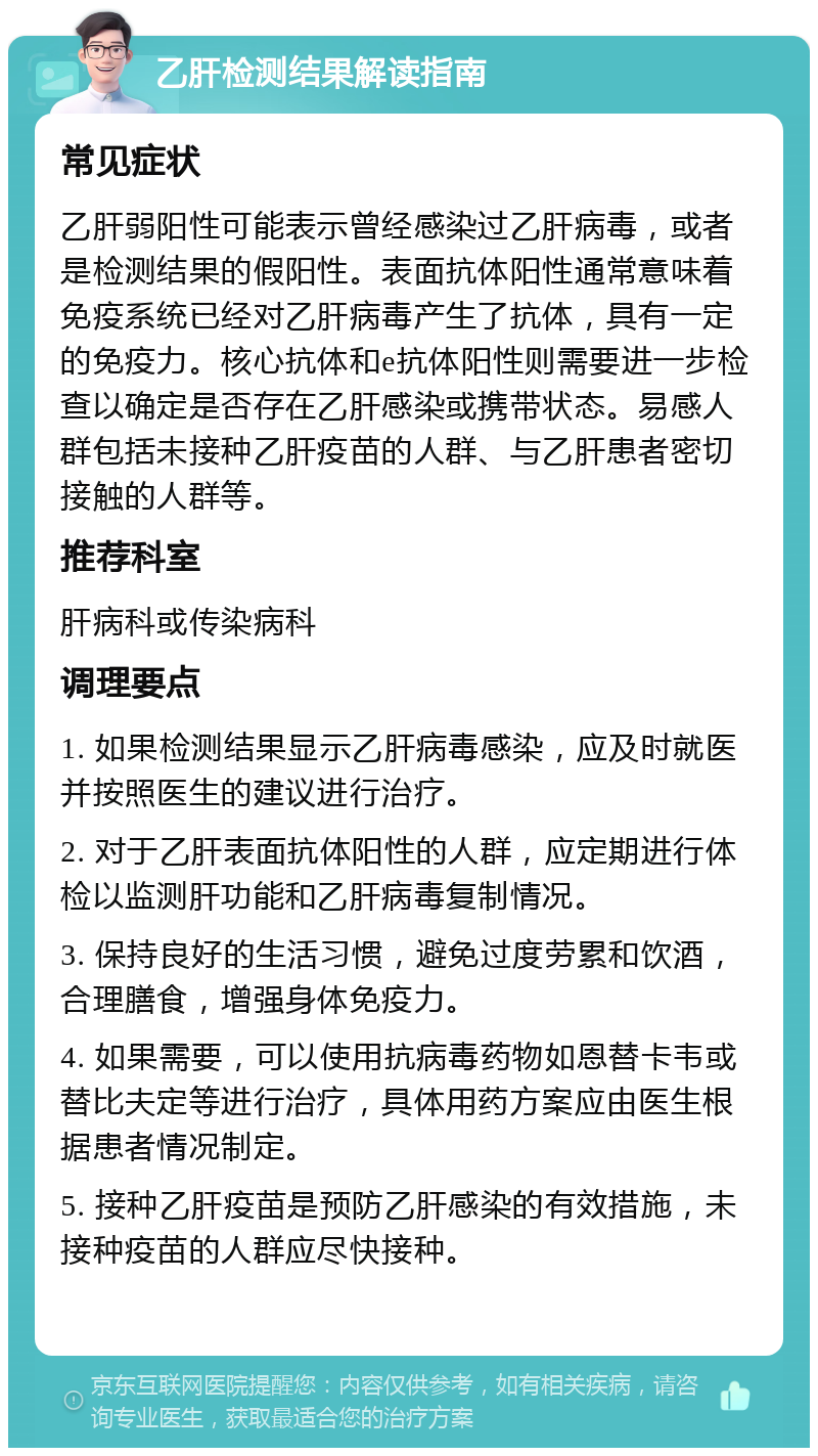 乙肝检测结果解读指南 常见症状 乙肝弱阳性可能表示曾经感染过乙肝病毒，或者是检测结果的假阳性。表面抗体阳性通常意味着免疫系统已经对乙肝病毒产生了抗体，具有一定的免疫力。核心抗体和e抗体阳性则需要进一步检查以确定是否存在乙肝感染或携带状态。易感人群包括未接种乙肝疫苗的人群、与乙肝患者密切接触的人群等。 推荐科室 肝病科或传染病科 调理要点 1. 如果检测结果显示乙肝病毒感染，应及时就医并按照医生的建议进行治疗。 2. 对于乙肝表面抗体阳性的人群，应定期进行体检以监测肝功能和乙肝病毒复制情况。 3. 保持良好的生活习惯，避免过度劳累和饮酒，合理膳食，增强身体免疫力。 4. 如果需要，可以使用抗病毒药物如恩替卡韦或替比夫定等进行治疗，具体用药方案应由医生根据患者情况制定。 5. 接种乙肝疫苗是预防乙肝感染的有效措施，未接种疫苗的人群应尽快接种。