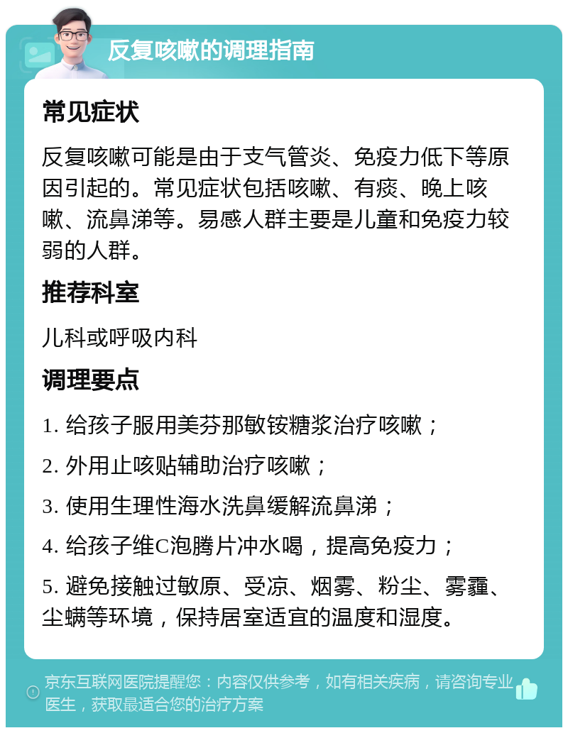 反复咳嗽的调理指南 常见症状 反复咳嗽可能是由于支气管炎、免疫力低下等原因引起的。常见症状包括咳嗽、有痰、晚上咳嗽、流鼻涕等。易感人群主要是儿童和免疫力较弱的人群。 推荐科室 儿科或呼吸内科 调理要点 1. 给孩子服用美芬那敏铵糖浆治疗咳嗽； 2. 外用止咳贴辅助治疗咳嗽； 3. 使用生理性海水洗鼻缓解流鼻涕； 4. 给孩子维C泡腾片冲水喝，提高免疫力； 5. 避免接触过敏原、受凉、烟雾、粉尘、雾霾、尘螨等环境，保持居室适宜的温度和湿度。