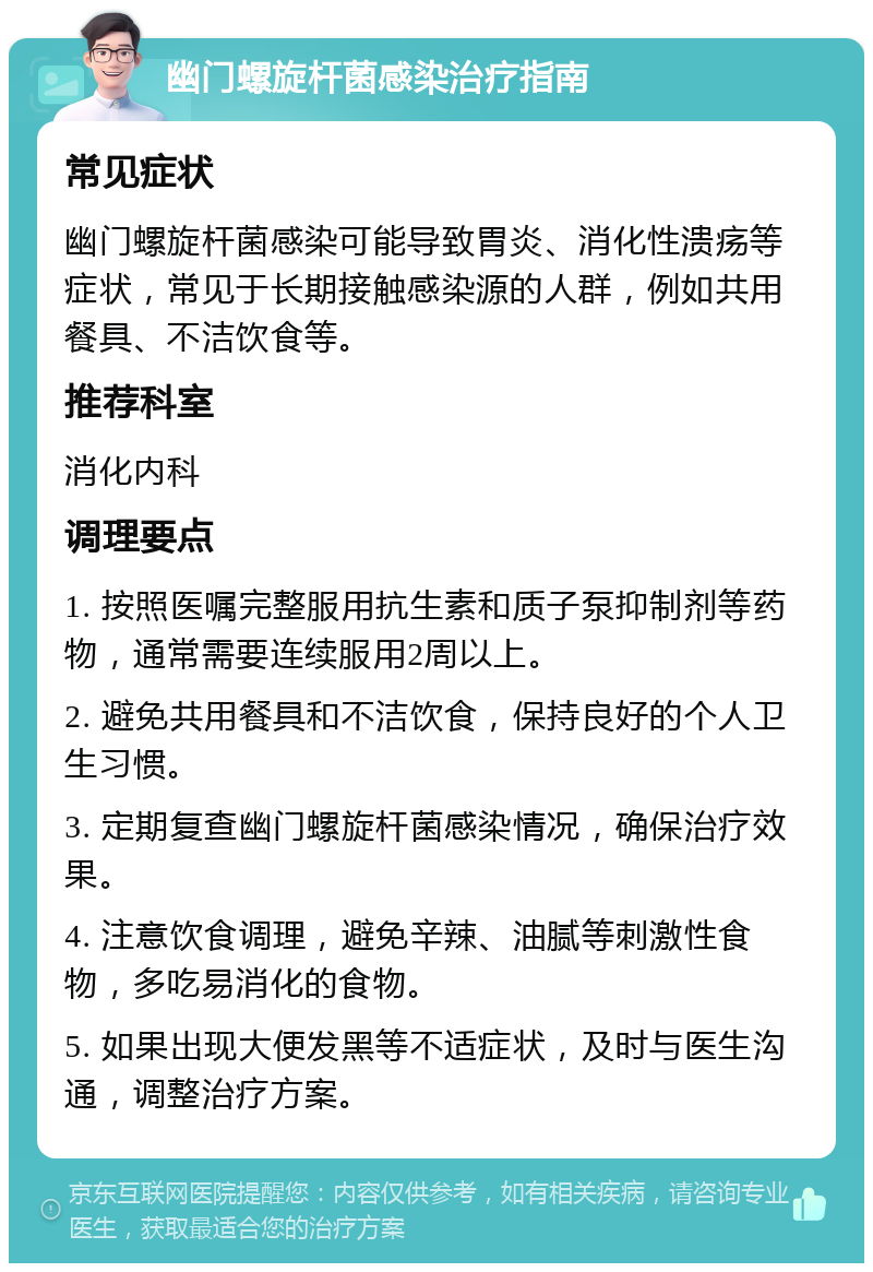 幽门螺旋杆菌感染治疗指南 常见症状 幽门螺旋杆菌感染可能导致胃炎、消化性溃疡等症状，常见于长期接触感染源的人群，例如共用餐具、不洁饮食等。 推荐科室 消化内科 调理要点 1. 按照医嘱完整服用抗生素和质子泵抑制剂等药物，通常需要连续服用2周以上。 2. 避免共用餐具和不洁饮食，保持良好的个人卫生习惯。 3. 定期复查幽门螺旋杆菌感染情况，确保治疗效果。 4. 注意饮食调理，避免辛辣、油腻等刺激性食物，多吃易消化的食物。 5. 如果出现大便发黑等不适症状，及时与医生沟通，调整治疗方案。