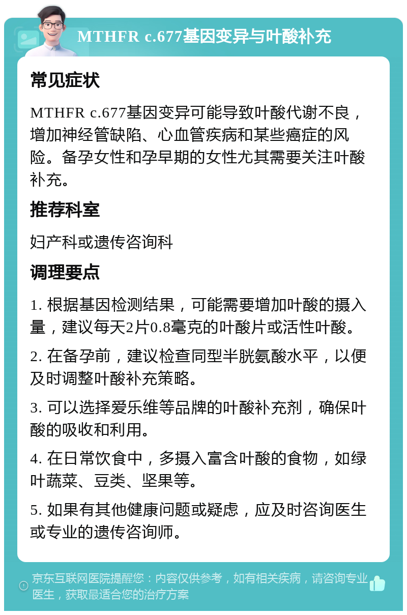 MTHFR c.677基因变异与叶酸补充 常见症状 MTHFR c.677基因变异可能导致叶酸代谢不良，增加神经管缺陷、心血管疾病和某些癌症的风险。备孕女性和孕早期的女性尤其需要关注叶酸补充。 推荐科室 妇产科或遗传咨询科 调理要点 1. 根据基因检测结果，可能需要增加叶酸的摄入量，建议每天2片0.8毫克的叶酸片或活性叶酸。 2. 在备孕前，建议检查同型半胱氨酸水平，以便及时调整叶酸补充策略。 3. 可以选择爱乐维等品牌的叶酸补充剂，确保叶酸的吸收和利用。 4. 在日常饮食中，多摄入富含叶酸的食物，如绿叶蔬菜、豆类、坚果等。 5. 如果有其他健康问题或疑虑，应及时咨询医生或专业的遗传咨询师。