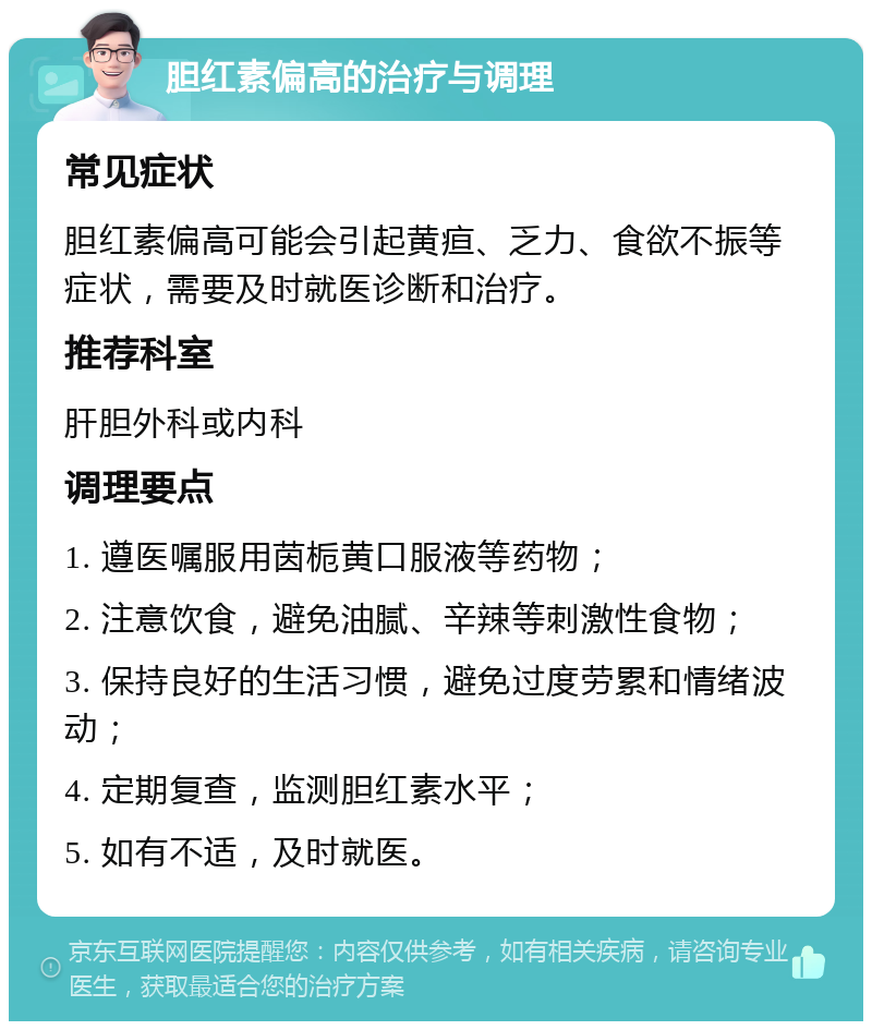 胆红素偏高的治疗与调理 常见症状 胆红素偏高可能会引起黄疸、乏力、食欲不振等症状，需要及时就医诊断和治疗。 推荐科室 肝胆外科或内科 调理要点 1. 遵医嘱服用茵栀黄口服液等药物； 2. 注意饮食，避免油腻、辛辣等刺激性食物； 3. 保持良好的生活习惯，避免过度劳累和情绪波动； 4. 定期复查，监测胆红素水平； 5. 如有不适，及时就医。