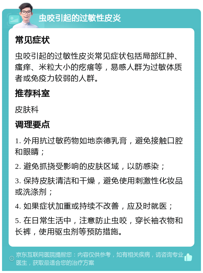 虫咬引起的过敏性皮炎 常见症状 虫咬引起的过敏性皮炎常见症状包括局部红肿、瘙痒、米粒大小的疙瘩等，易感人群为过敏体质者或免疫力较弱的人群。 推荐科室 皮肤科 调理要点 1. 外用抗过敏药物如地奈德乳膏，避免接触口腔和眼睛； 2. 避免抓挠受影响的皮肤区域，以防感染； 3. 保持皮肤清洁和干燥，避免使用刺激性化妆品或洗涤剂； 4. 如果症状加重或持续不改善，应及时就医； 5. 在日常生活中，注意防止虫咬，穿长袖衣物和长裤，使用驱虫剂等预防措施。