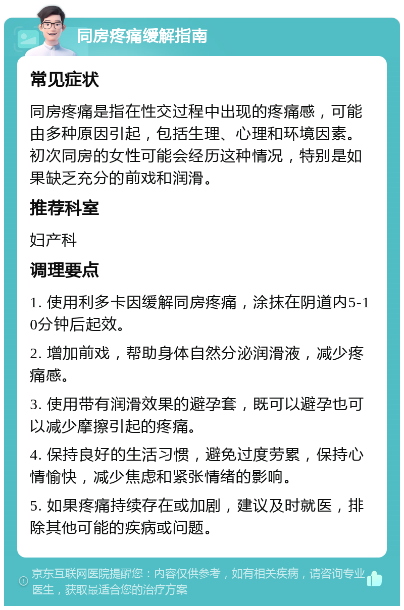 同房疼痛缓解指南 常见症状 同房疼痛是指在性交过程中出现的疼痛感，可能由多种原因引起，包括生理、心理和环境因素。初次同房的女性可能会经历这种情况，特别是如果缺乏充分的前戏和润滑。 推荐科室 妇产科 调理要点 1. 使用利多卡因缓解同房疼痛，涂抹在阴道内5-10分钟后起效。 2. 增加前戏，帮助身体自然分泌润滑液，减少疼痛感。 3. 使用带有润滑效果的避孕套，既可以避孕也可以减少摩擦引起的疼痛。 4. 保持良好的生活习惯，避免过度劳累，保持心情愉快，减少焦虑和紧张情绪的影响。 5. 如果疼痛持续存在或加剧，建议及时就医，排除其他可能的疾病或问题。