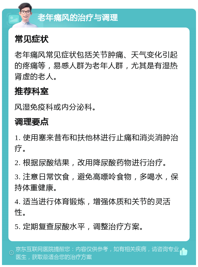 老年痛风的治疗与调理 常见症状 老年痛风常见症状包括关节肿痛、天气变化引起的疼痛等，易感人群为老年人群，尤其是有湿热肾虚的老人。 推荐科室 风湿免疫科或内分泌科。 调理要点 1. 使用塞来昔布和扶他林进行止痛和消炎消肿治疗。 2. 根据尿酸结果，改用降尿酸药物进行治疗。 3. 注意日常饮食，避免高嘌呤食物，多喝水，保持体重健康。 4. 适当进行体育锻炼，增强体质和关节的灵活性。 5. 定期复查尿酸水平，调整治疗方案。