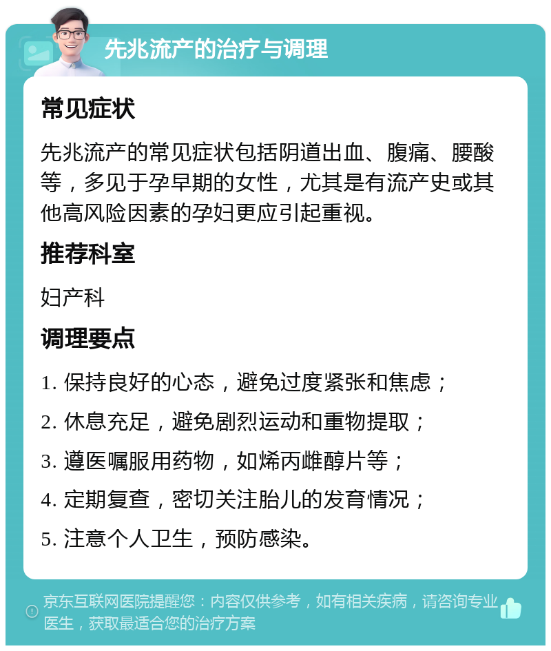 先兆流产的治疗与调理 常见症状 先兆流产的常见症状包括阴道出血、腹痛、腰酸等，多见于孕早期的女性，尤其是有流产史或其他高风险因素的孕妇更应引起重视。 推荐科室 妇产科 调理要点 1. 保持良好的心态，避免过度紧张和焦虑； 2. 休息充足，避免剧烈运动和重物提取； 3. 遵医嘱服用药物，如烯丙雌醇片等； 4. 定期复查，密切关注胎儿的发育情况； 5. 注意个人卫生，预防感染。