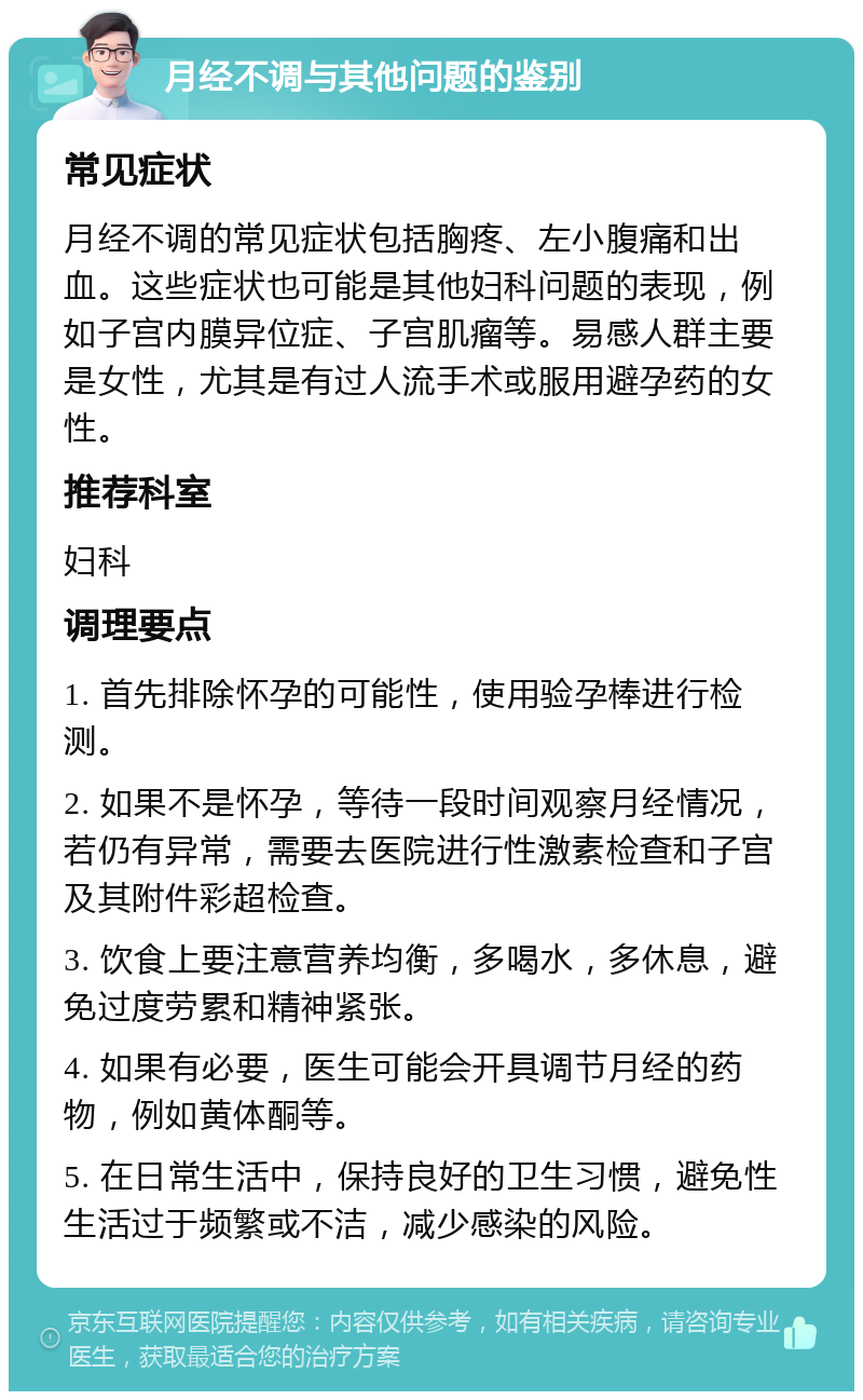 月经不调与其他问题的鉴别 常见症状 月经不调的常见症状包括胸疼、左小腹痛和出血。这些症状也可能是其他妇科问题的表现，例如子宫内膜异位症、子宫肌瘤等。易感人群主要是女性，尤其是有过人流手术或服用避孕药的女性。 推荐科室 妇科 调理要点 1. 首先排除怀孕的可能性，使用验孕棒进行检测。 2. 如果不是怀孕，等待一段时间观察月经情况，若仍有异常，需要去医院进行性激素检查和子宫及其附件彩超检查。 3. 饮食上要注意营养均衡，多喝水，多休息，避免过度劳累和精神紧张。 4. 如果有必要，医生可能会开具调节月经的药物，例如黄体酮等。 5. 在日常生活中，保持良好的卫生习惯，避免性生活过于频繁或不洁，减少感染的风险。