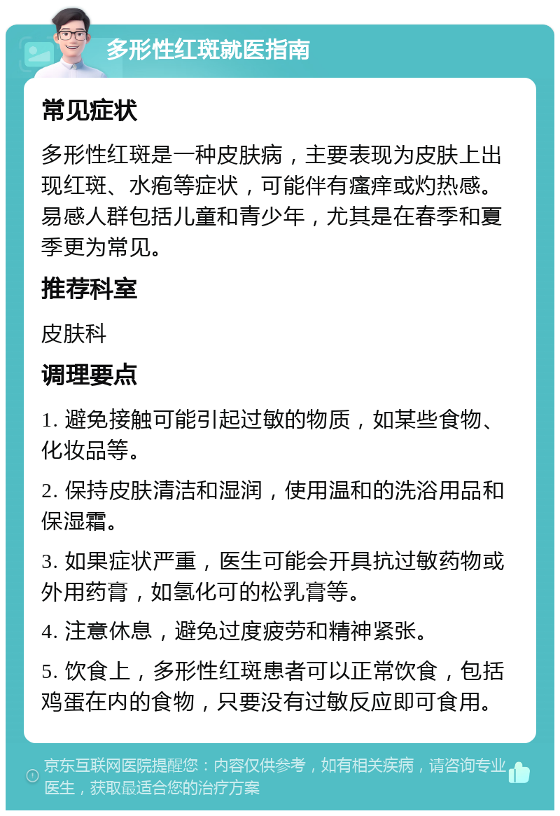 多形性红斑就医指南 常见症状 多形性红斑是一种皮肤病，主要表现为皮肤上出现红斑、水疱等症状，可能伴有瘙痒或灼热感。易感人群包括儿童和青少年，尤其是在春季和夏季更为常见。 推荐科室 皮肤科 调理要点 1. 避免接触可能引起过敏的物质，如某些食物、化妆品等。 2. 保持皮肤清洁和湿润，使用温和的洗浴用品和保湿霜。 3. 如果症状严重，医生可能会开具抗过敏药物或外用药膏，如氢化可的松乳膏等。 4. 注意休息，避免过度疲劳和精神紧张。 5. 饮食上，多形性红斑患者可以正常饮食，包括鸡蛋在内的食物，只要没有过敏反应即可食用。