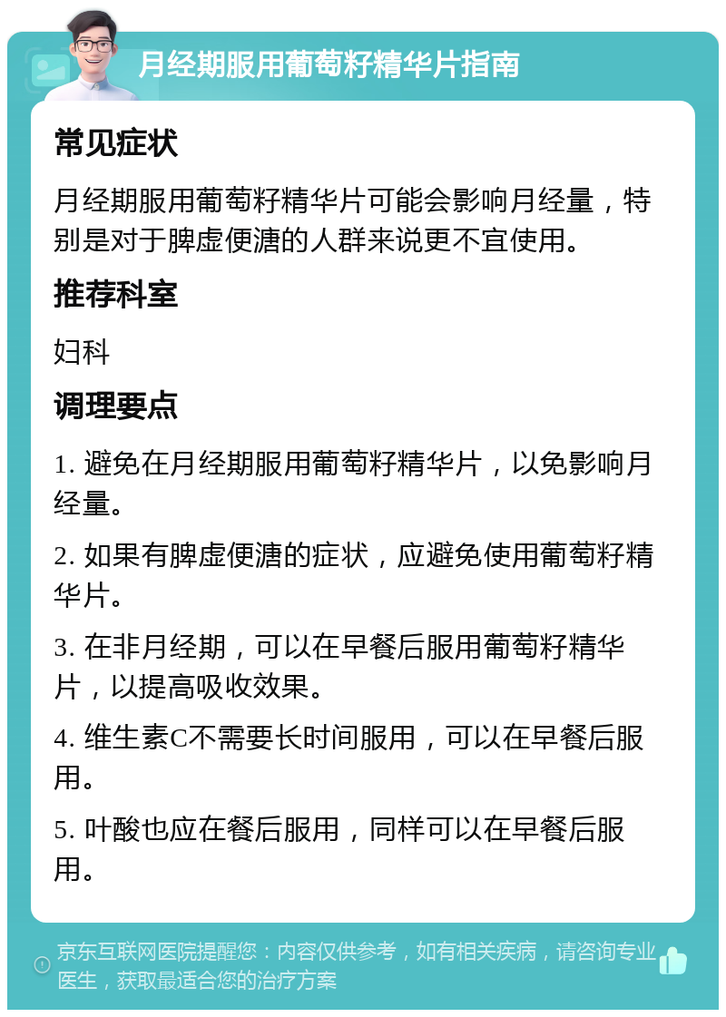 月经期服用葡萄籽精华片指南 常见症状 月经期服用葡萄籽精华片可能会影响月经量，特别是对于脾虚便溏的人群来说更不宜使用。 推荐科室 妇科 调理要点 1. 避免在月经期服用葡萄籽精华片，以免影响月经量。 2. 如果有脾虚便溏的症状，应避免使用葡萄籽精华片。 3. 在非月经期，可以在早餐后服用葡萄籽精华片，以提高吸收效果。 4. 维生素C不需要长时间服用，可以在早餐后服用。 5. 叶酸也应在餐后服用，同样可以在早餐后服用。