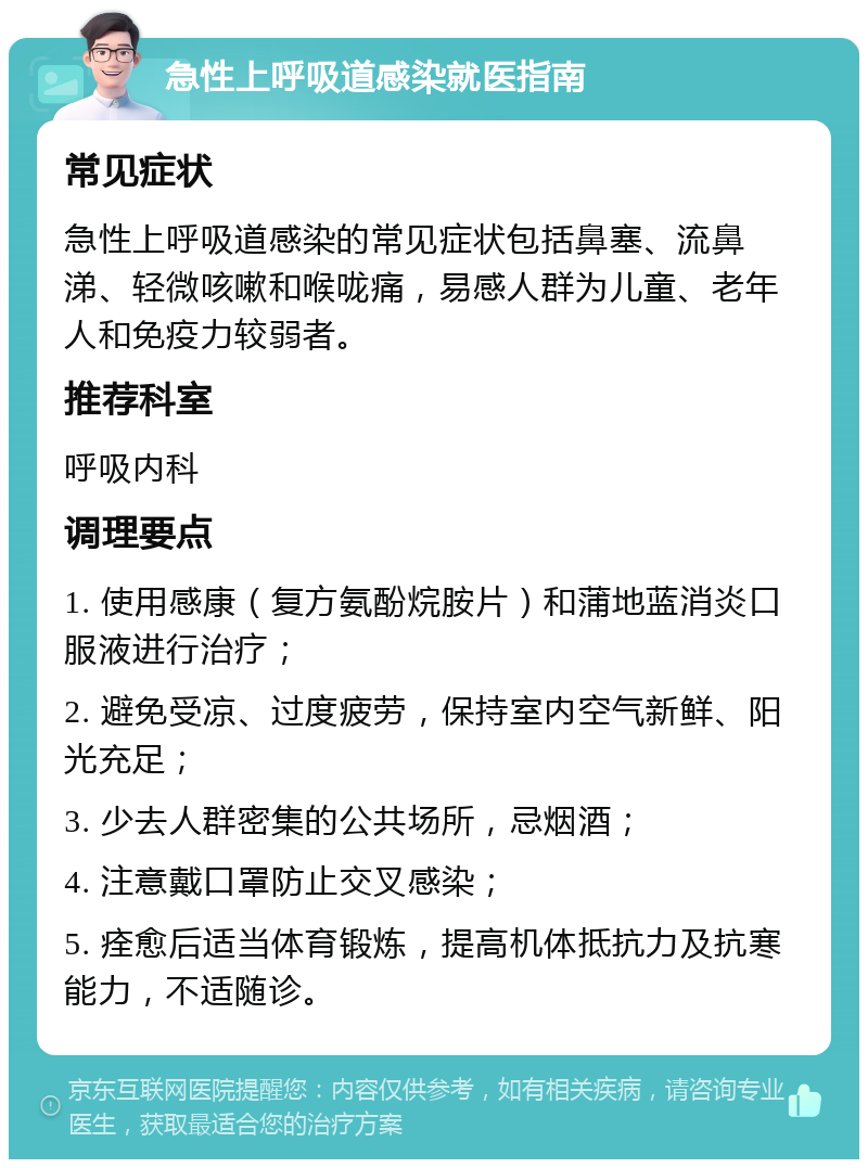 急性上呼吸道感染就医指南 常见症状 急性上呼吸道感染的常见症状包括鼻塞、流鼻涕、轻微咳嗽和喉咙痛，易感人群为儿童、老年人和免疫力较弱者。 推荐科室 呼吸内科 调理要点 1. 使用感康（复方氨酚烷胺片）和蒲地蓝消炎口服液进行治疗； 2. 避免受凉、过度疲劳，保持室内空气新鲜、阳光充足； 3. 少去人群密集的公共场所，忌烟酒； 4. 注意戴口罩防止交叉感染； 5. 痊愈后适当体育锻炼，提高机体抵抗力及抗寒能力，不适随诊。