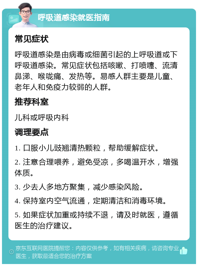 呼吸道感染就医指南 常见症状 呼吸道感染是由病毒或细菌引起的上呼吸道或下呼吸道感染。常见症状包括咳嗽、打喷嚏、流清鼻涕、喉咙痛、发热等。易感人群主要是儿童、老年人和免疫力较弱的人群。 推荐科室 儿科或呼吸内科 调理要点 1. 口服小儿豉翘清热颗粒，帮助缓解症状。 2. 注意合理喂养，避免受凉，多喝温开水，增强体质。 3. 少去人多地方聚集，减少感染风险。 4. 保持室内空气流通，定期清洁和消毒环境。 5. 如果症状加重或持续不退，请及时就医，遵循医生的治疗建议。