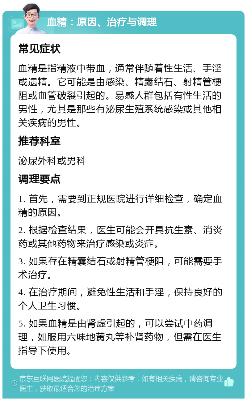 血精：原因、治疗与调理 常见症状 血精是指精液中带血，通常伴随着性生活、手淫或遗精。它可能是由感染、精囊结石、射精管梗阻或血管破裂引起的。易感人群包括有性生活的男性，尤其是那些有泌尿生殖系统感染或其他相关疾病的男性。 推荐科室 泌尿外科或男科 调理要点 1. 首先，需要到正规医院进行详细检查，确定血精的原因。 2. 根据检查结果，医生可能会开具抗生素、消炎药或其他药物来治疗感染或炎症。 3. 如果存在精囊结石或射精管梗阻，可能需要手术治疗。 4. 在治疗期间，避免性生活和手淫，保持良好的个人卫生习惯。 5. 如果血精是由肾虚引起的，可以尝试中药调理，如服用六味地黄丸等补肾药物，但需在医生指导下使用。