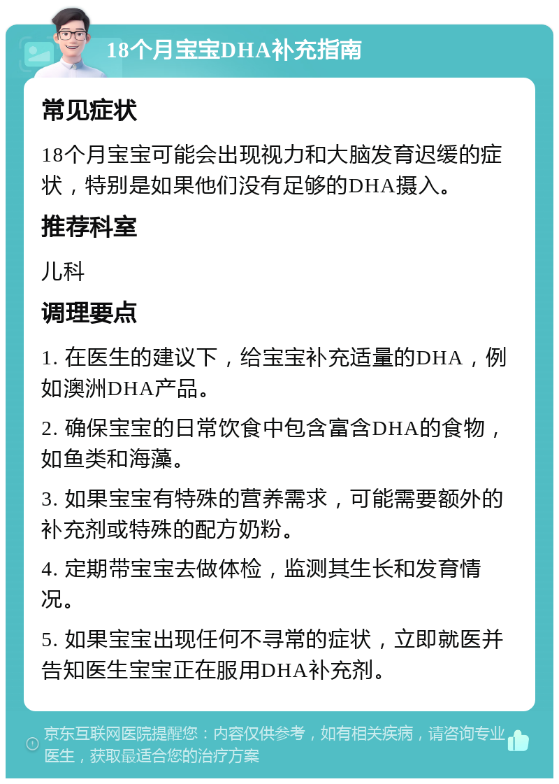 18个月宝宝DHA补充指南 常见症状 18个月宝宝可能会出现视力和大脑发育迟缓的症状，特别是如果他们没有足够的DHA摄入。 推荐科室 儿科 调理要点 1. 在医生的建议下，给宝宝补充适量的DHA，例如澳洲DHA产品。 2. 确保宝宝的日常饮食中包含富含DHA的食物，如鱼类和海藻。 3. 如果宝宝有特殊的营养需求，可能需要额外的补充剂或特殊的配方奶粉。 4. 定期带宝宝去做体检，监测其生长和发育情况。 5. 如果宝宝出现任何不寻常的症状，立即就医并告知医生宝宝正在服用DHA补充剂。