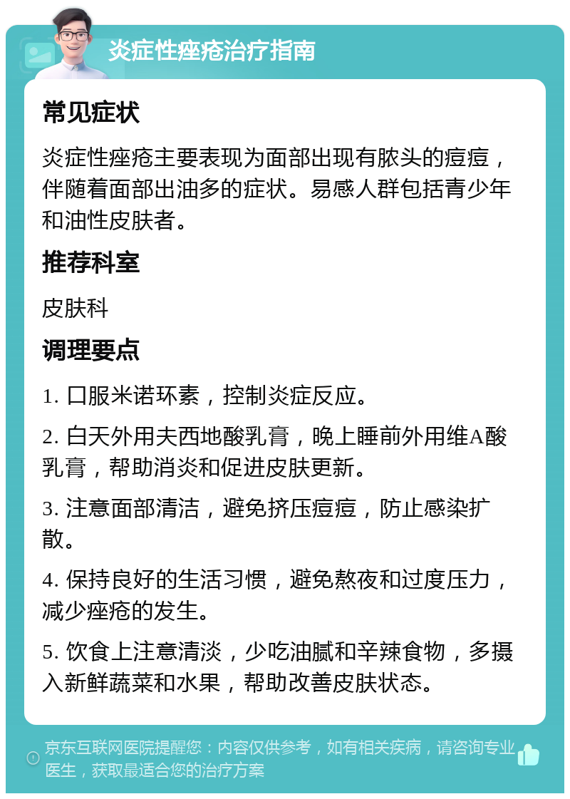 炎症性痤疮治疗指南 常见症状 炎症性痤疮主要表现为面部出现有脓头的痘痘，伴随着面部出油多的症状。易感人群包括青少年和油性皮肤者。 推荐科室 皮肤科 调理要点 1. 口服米诺环素，控制炎症反应。 2. 白天外用夫西地酸乳膏，晚上睡前外用维A酸乳膏，帮助消炎和促进皮肤更新。 3. 注意面部清洁，避免挤压痘痘，防止感染扩散。 4. 保持良好的生活习惯，避免熬夜和过度压力，减少痤疮的发生。 5. 饮食上注意清淡，少吃油腻和辛辣食物，多摄入新鲜蔬菜和水果，帮助改善皮肤状态。