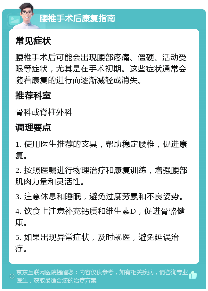 腰椎手术后康复指南 常见症状 腰椎手术后可能会出现腰部疼痛、僵硬、活动受限等症状，尤其是在手术初期。这些症状通常会随着康复的进行而逐渐减轻或消失。 推荐科室 骨科或脊柱外科 调理要点 1. 使用医生推荐的支具，帮助稳定腰椎，促进康复。 2. 按照医嘱进行物理治疗和康复训练，增强腰部肌肉力量和灵活性。 3. 注意休息和睡眠，避免过度劳累和不良姿势。 4. 饮食上注意补充钙质和维生素D，促进骨骼健康。 5. 如果出现异常症状，及时就医，避免延误治疗。