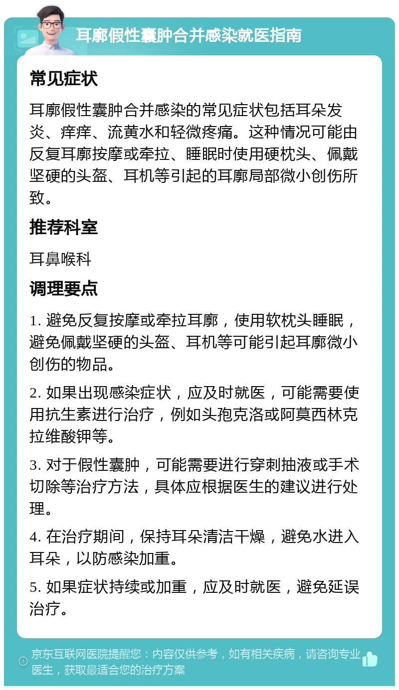 耳廓假性囊肿合并感染就医指南 常见症状 耳廓假性囊肿合并感染的常见症状包括耳朵发炎、痒痒、流黄水和轻微疼痛。这种情况可能由反复耳廓按摩或牵拉、睡眠时使用硬枕头、佩戴坚硬的头盔、耳机等引起的耳廓局部微小创伤所致。 推荐科室 耳鼻喉科 调理要点 1. 避免反复按摩或牵拉耳廓，使用软枕头睡眠，避免佩戴坚硬的头盔、耳机等可能引起耳廓微小创伤的物品。 2. 如果出现感染症状，应及时就医，可能需要使用抗生素进行治疗，例如头孢克洛或阿莫西林克拉维酸钾等。 3. 对于假性囊肿，可能需要进行穿刺抽液或手术切除等治疗方法，具体应根据医生的建议进行处理。 4. 在治疗期间，保持耳朵清洁干燥，避免水进入耳朵，以防感染加重。 5. 如果症状持续或加重，应及时就医，避免延误治疗。