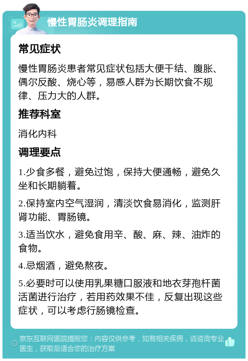 慢性胃肠炎调理指南 常见症状 慢性胃肠炎患者常见症状包括大便干结、腹胀、偶尔反酸、烧心等，易感人群为长期饮食不规律、压力大的人群。 推荐科室 消化内科 调理要点 1.少食多餐，避免过饱，保持大便通畅，避免久坐和长期躺着。 2.保持室内空气湿润，清淡饮食易消化，监测肝肾功能、胃肠镜。 3.适当饮水，避免食用辛、酸、麻、辣、油炸的食物。 4.忌烟酒，避免熬夜。 5.必要时可以使用乳果糖口服液和地衣芽孢杆菌活菌进行治疗，若用药效果不佳，反复出现这些症状，可以考虑行肠镜检查。