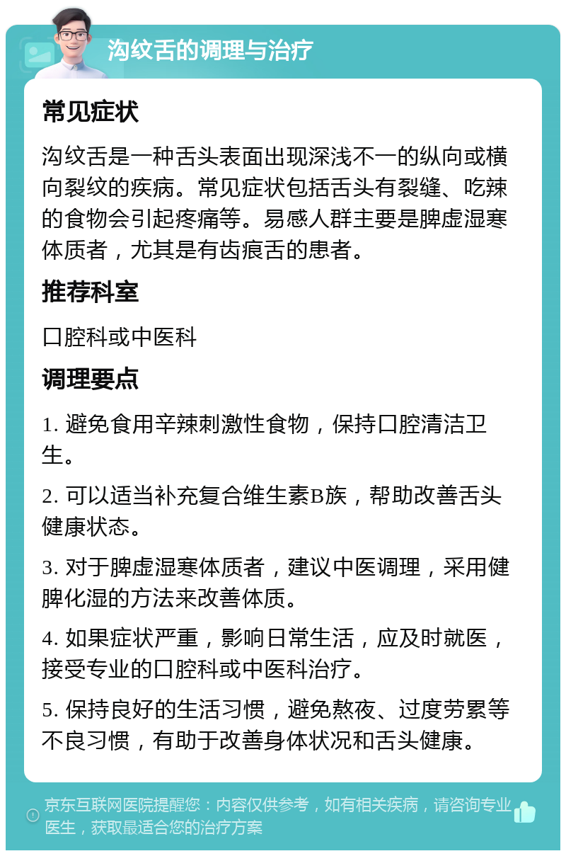 沟纹舌的调理与治疗 常见症状 沟纹舌是一种舌头表面出现深浅不一的纵向或横向裂纹的疾病。常见症状包括舌头有裂缝、吃辣的食物会引起疼痛等。易感人群主要是脾虚湿寒体质者，尤其是有齿痕舌的患者。 推荐科室 口腔科或中医科 调理要点 1. 避免食用辛辣刺激性食物，保持口腔清洁卫生。 2. 可以适当补充复合维生素B族，帮助改善舌头健康状态。 3. 对于脾虚湿寒体质者，建议中医调理，采用健脾化湿的方法来改善体质。 4. 如果症状严重，影响日常生活，应及时就医，接受专业的口腔科或中医科治疗。 5. 保持良好的生活习惯，避免熬夜、过度劳累等不良习惯，有助于改善身体状况和舌头健康。