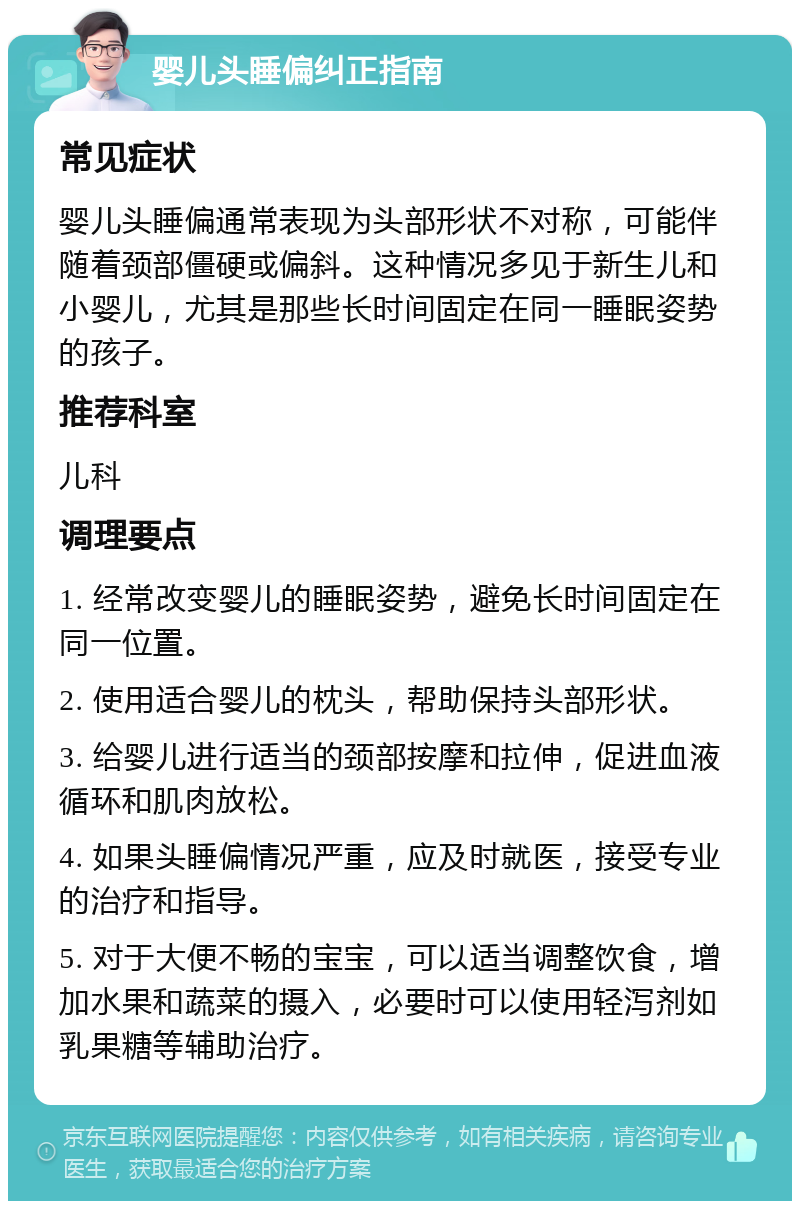 婴儿头睡偏纠正指南 常见症状 婴儿头睡偏通常表现为头部形状不对称，可能伴随着颈部僵硬或偏斜。这种情况多见于新生儿和小婴儿，尤其是那些长时间固定在同一睡眠姿势的孩子。 推荐科室 儿科 调理要点 1. 经常改变婴儿的睡眠姿势，避免长时间固定在同一位置。 2. 使用适合婴儿的枕头，帮助保持头部形状。 3. 给婴儿进行适当的颈部按摩和拉伸，促进血液循环和肌肉放松。 4. 如果头睡偏情况严重，应及时就医，接受专业的治疗和指导。 5. 对于大便不畅的宝宝，可以适当调整饮食，增加水果和蔬菜的摄入，必要时可以使用轻泻剂如乳果糖等辅助治疗。